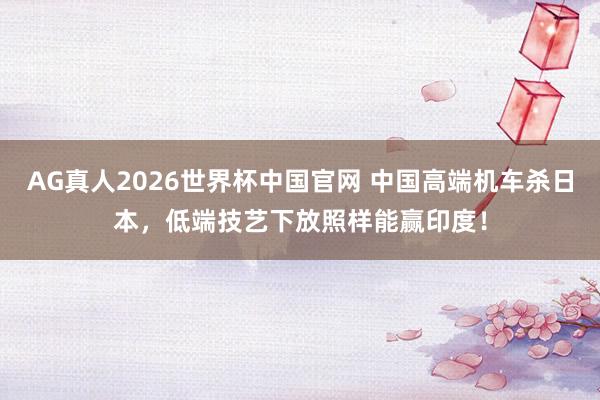 AG真人2026世界杯中国官网 中国高端机车杀日本，低端技艺下放照样能赢印度！