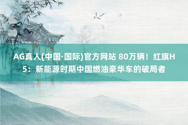AG真人(中国·国际)官方网站 80万辆!红旗H5:新能源时期中国燃油豪华车的破局者
