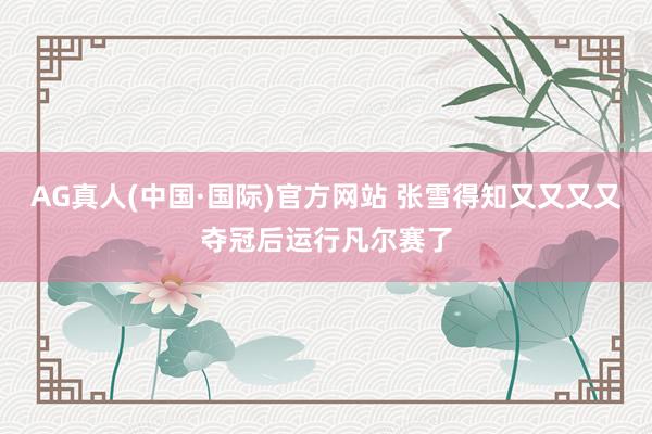 AG真人(中国·国际)官方网站 张雪得知又又又又夺冠后运行凡尔赛了