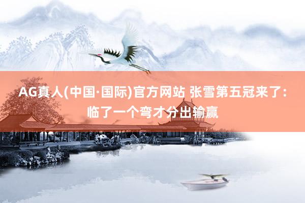 AG真人(中国·国际)官方网站 张雪第五冠来了:临了一个弯才分出输赢