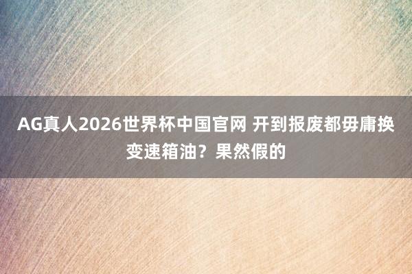 AG真人2026世界杯中国官网 开到报废都毋庸换变速箱油?果然假的