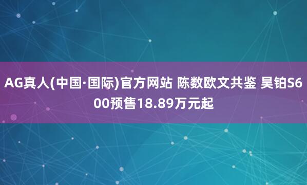 AG真人(中国·国际)官方网站 陈数欧文共鉴 昊铂S600预售18.89万元起