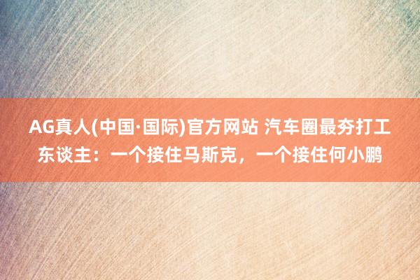 AG真人(中国·国际)官方网站 汽车圈最夯打工东谈主:一个接住马斯克,一个接住何小鹏