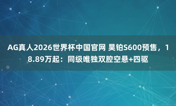 AG真人2026世界杯中国官网 昊铂S600预售,18.89万起:同级唯独双腔空悬+四驱