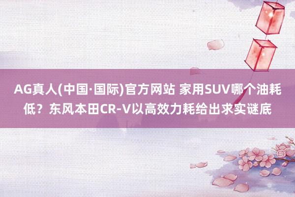 AG真人(中国·国际)官方网站 家用SUV哪个油耗低？东风本田CR-V以高效力耗给出求实谜底