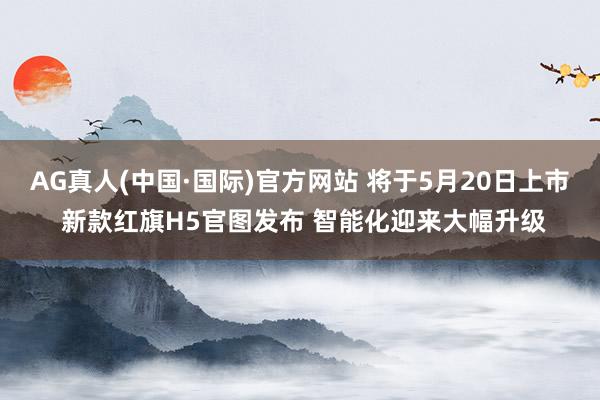 AG真人(中国·国际)官方网站 将于5月20日上市 新款红旗H5官图发布 智能化迎来大幅升级