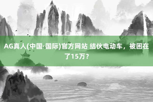 AG真人(中国·国际)官方网站 结伙电动车,被困在了15万?
