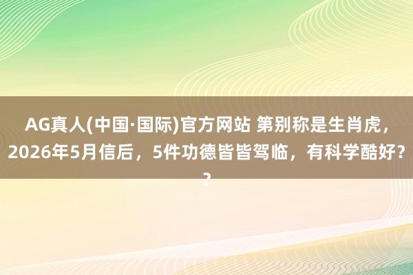 AG真人(中国·国际)官方网站 第别称是生肖虎，2026年5月信后，5件功德皆皆驾临，有科学酷好？