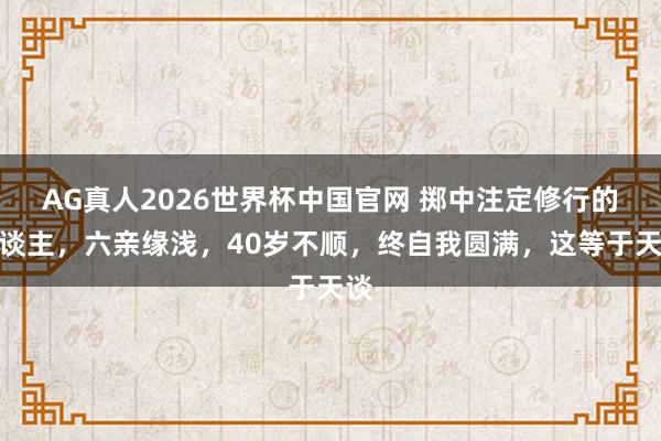 AG真人2026世界杯中国官网 掷中注定修行的东谈主,六亲缘浅,40岁不顺,终自我圆满,这等于天谈