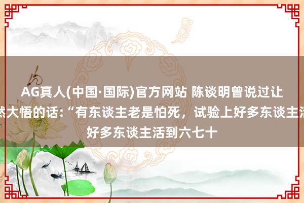 AG真人(中国·国际)官方网站 陈谈明曾说过让东谈主焕然大悟的话:“有东谈主老是怕死,试验上好多东谈主活到六七十