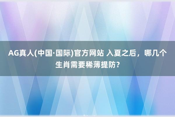 AG真人(中国·国际)官方网站 入夏之后,哪几个生肖需要稀薄提防?