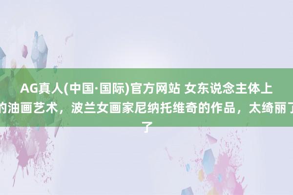 AG真人(中国·国际)官方网站 女东说念主体上的油画艺术，波兰女画家尼纳托维奇的作品，太绮丽了