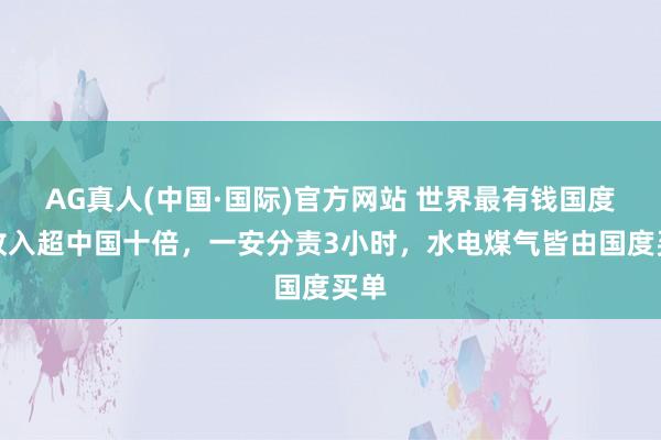 AG真人(中国·国际)官方网站 世界最有钱国度:收入超中国十倍,一安分责3小时,水电煤气皆由国度买单