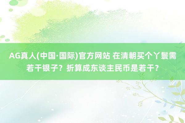 AG真人(中国·国际)官方网站 在清朝买个丫鬟需若干银子？折算成东谈主民币是若干？