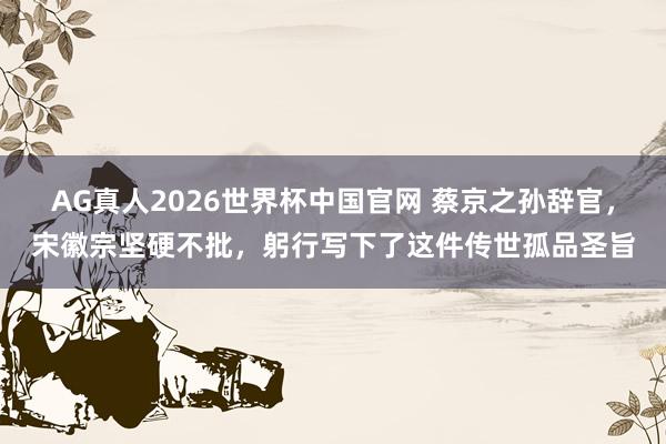 AG真人2026世界杯中国官网 蔡京之孙辞官,宋徽宗坚硬不批,躬行写下了这件传世孤品圣旨
