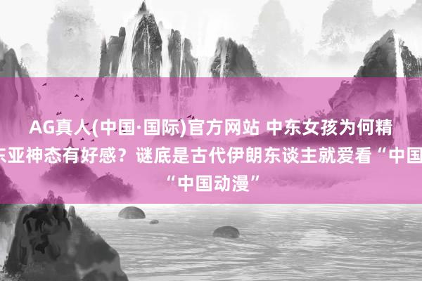 AG真人(中国·国际)官方网站 中东女孩为何精深对东亚神态有好感?谜底是古代伊朗东谈主就爱看“中国动漫”