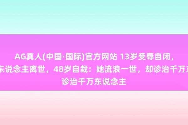 AG真人(中国·国际)官方网站 13岁受辱自闭,36岁爱东说念主离世,48岁自裁:她流浪一世,却诊治千万东说念主