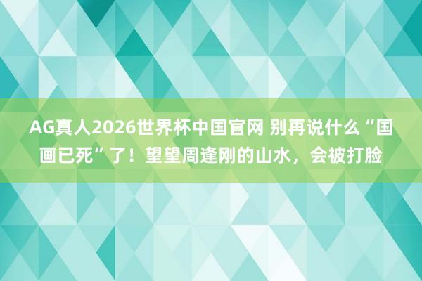 AG真人2026世界杯中国官网 别再说什么“国画已死”了!望望周逢刚的山水,会被打脸