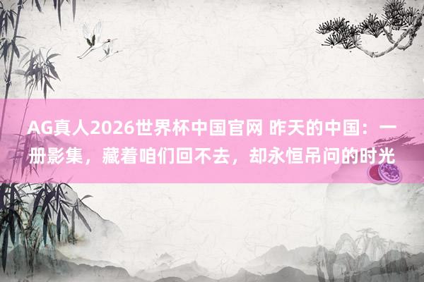 AG真人2026世界杯中国官网 昨天的中国:一册影集,藏着咱们回不去,却永恒吊问的时光