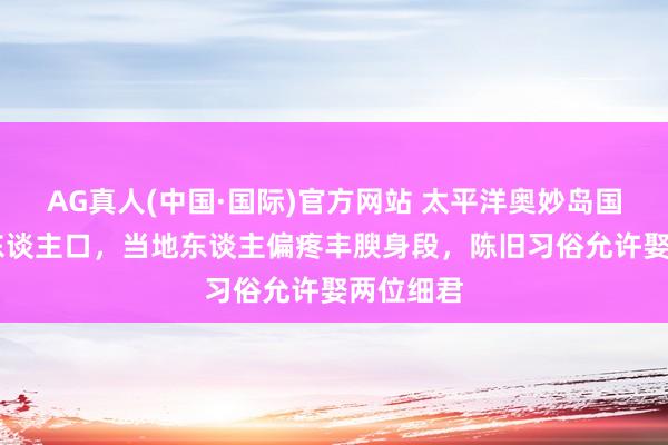 AG真人(中国·国际)官方网站 太平洋奥妙岛国仅11万东谈主口,当地东谈主偏疼丰腴身段,陈旧习俗允许娶两位细君
