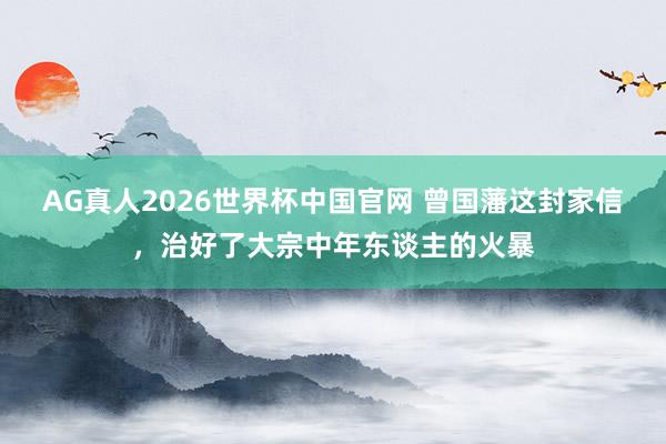 AG真人2026世界杯中国官网 曾国藩这封家信,治好了大宗中年东谈主的火暴