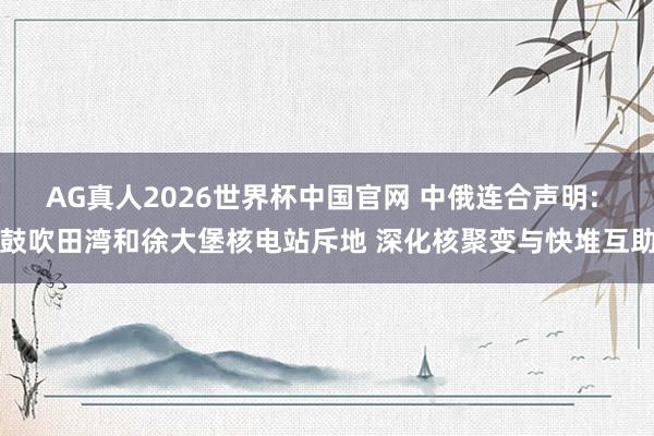 AG真人2026世界杯中国官网 中俄连合声明: 鼓吹田湾和徐大堡核电站斥地 深化核聚变与快堆互助