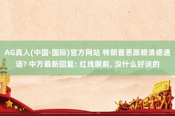 AG真人(中国·国际)官方网站 特朗普思跟赖清德通话? 中方最新回复: 红线眼前, 没什么好谈的