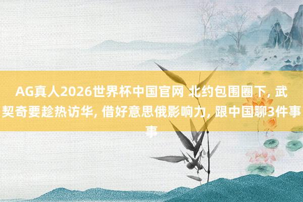 AG真人2026世界杯中国官网 北约包围圈下, 武契奇要趁热访华, 借好意思俄影响力, 跟中国聊3件事