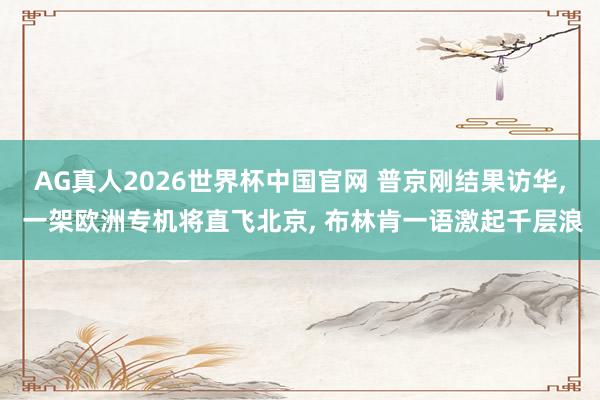AG真人2026世界杯中国官网 普京刚结果访华， 一架欧洲专机将直飞北京， 布林肯一语激起千层浪