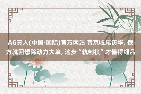 AG真人(中国·国际)官方网站 普京收尾访华, 俄方就回想除动力大单, 这步“轨制棋”才值得细品