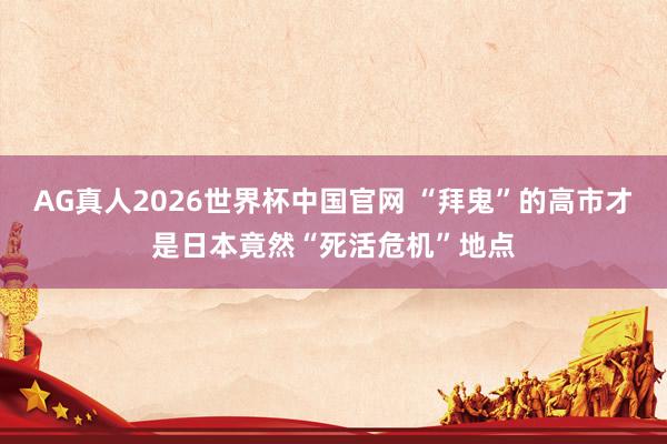 AG真人2026世界杯中国官网 “拜鬼”的高市才是日本竟然“死活危机”地点