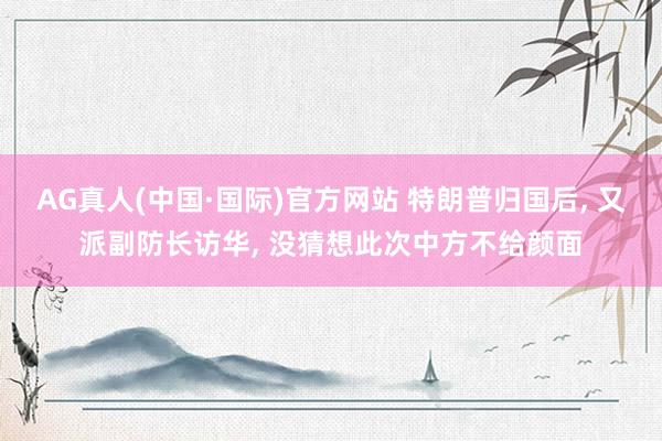 AG真人(中国·国际)官方网站 特朗普归国后, 又派副防长访华, 没猜想此次中方不给颜面