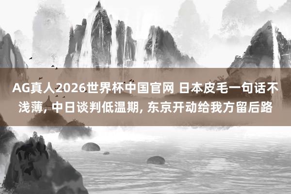 AG真人2026世界杯中国官网 日本皮毛一句话不浅薄， 中日谈判低温期， 东京开动给我方留后路