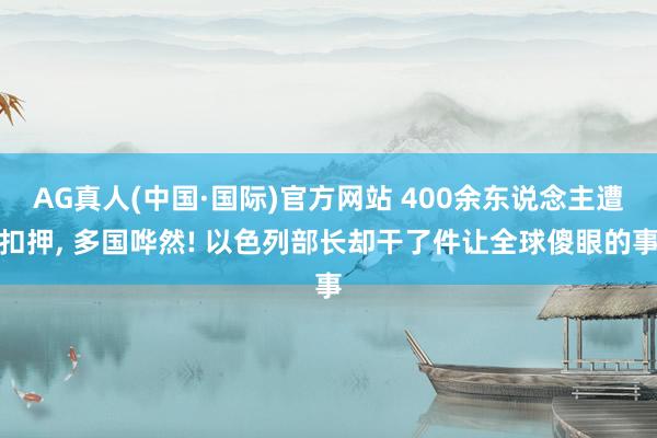 AG真人(中国·国际)官方网站 400余东说念主遭扣押, 多国哗然! 以色列部长却干了件让全球傻眼的事