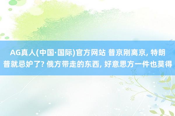 AG真人(中国·国际)官方网站 普京刚离京, 特朗普就忌妒了? 俄方带走的东西, 好意思方一件也莫得