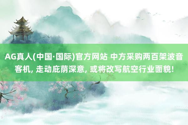 AG真人(中国·国际)官方网站 中方采购两百架波音客机, 走动庇荫深意, 或将改写航空行业面貌!