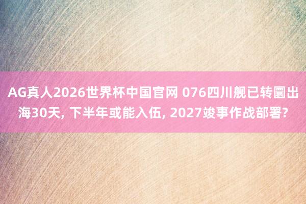 AG真人2026世界杯中国官网 076四川舰已转圜出海30天, 下半年或能入伍, 2027竣事作战部署?