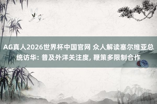 AG真人2026世界杯中国官网 众人解读塞尔维亚总统访华: 普及外洋关注度, 鞭策多限制合作