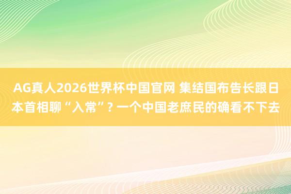 AG真人2026世界杯中国官网 集结国布告长跟日本首相聊“入常”? 一个中国老庶民的确看不下去