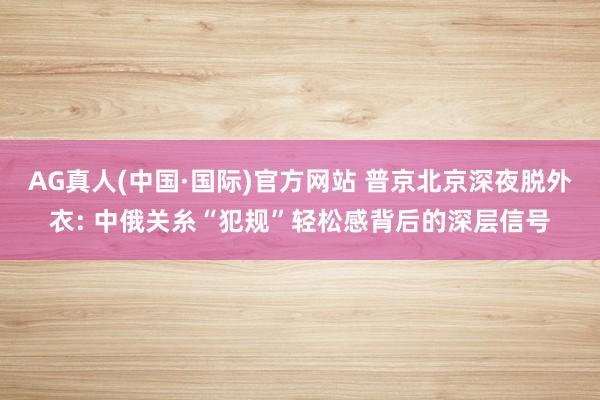 AG真人(中国·国际)官方网站 普京北京深夜脱外衣: 中俄关糸“犯规”轻松感背后的深层信号