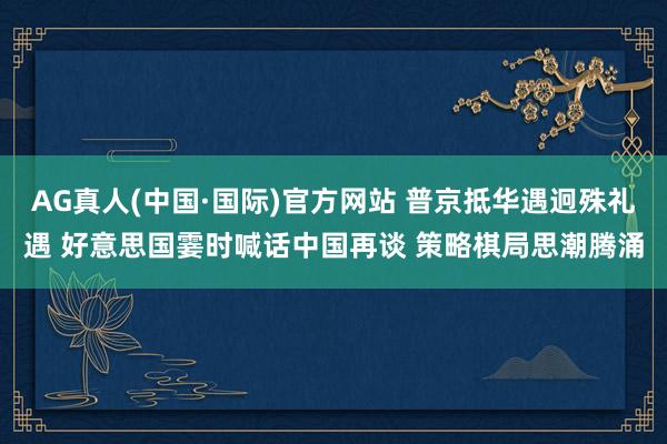 AG真人(中国·国际)官方网站 普京抵华遇迥殊礼遇 好意思国霎时喊话中国再谈 策略棋局思潮腾涌