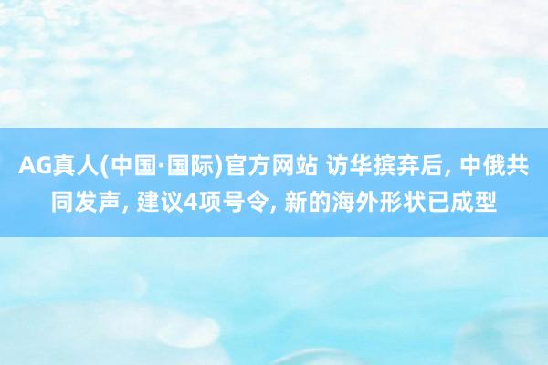 AG真人(中国·国际)官方网站 访华摈弃后， 中俄共同发声， 建议4项号令， 新的海外形状已成型