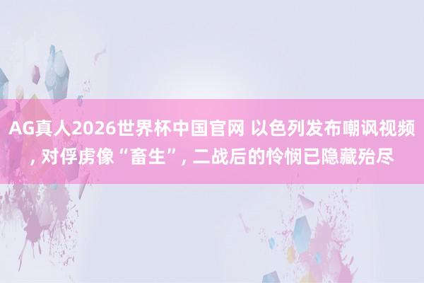 AG真人2026世界杯中国官网 以色列发布嘲讽视频, 对俘虏像“畜生”, 二战后的怜悯已隐藏殆尽
