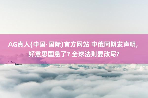AG真人(中国·国际)官方网站 中俄同期发声明, 好意思国急了? 全球法则要改写?