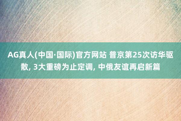 AG真人(中国·国际)官方网站 普京第25次访华驱散, 3大重磅为止定调, 中俄友谊再启新篇