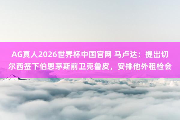AG真人2026世界杯中国官网 马卢达:提出切尔西签下伯恩茅斯前卫克鲁皮,安排他外租检会