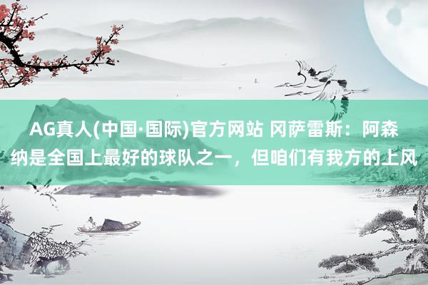 AG真人(中国·国际)官方网站 冈萨雷斯:阿森纳是全国上最好的球队之一,但咱们有我方的上风