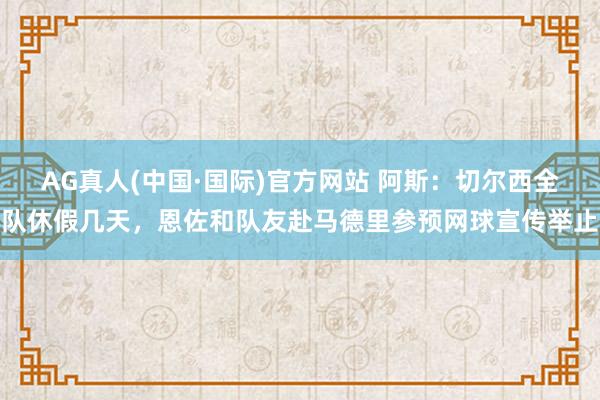 AG真人(中国·国际)官方网站 阿斯:切尔西全队休假几天,恩佐和队友赴马德里参预网球宣传举止