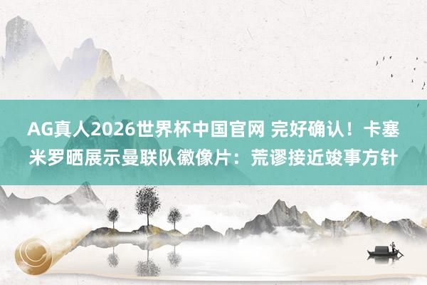 AG真人2026世界杯中国官网 完好确认！卡塞米罗晒展示曼联队徽像片：荒谬接近竣事方针