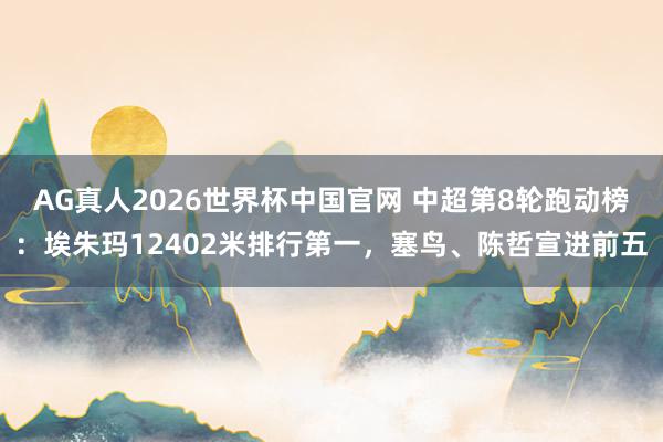 AG真人2026世界杯中国官网 中超第8轮跑动榜:埃朱玛12402米排行第一,塞鸟、陈哲宣进前五